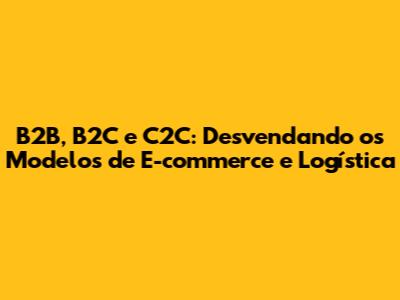 B2B, B2C e C2C: Desvendando os Modelos de E-commerce e Logística