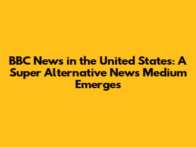 BBC News in the United States: A Super Alternative News Medium Emerges