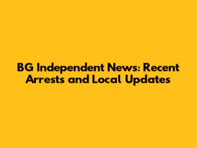 BG Independent News: Recent Arrests and Local Updates