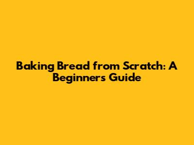 Baking Bread from Scratch: A Beginner's Guide