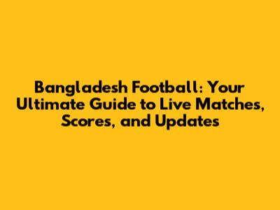 Bangladesh Football: Your Ultimate Guide to Live Matches, Scores, and Updates