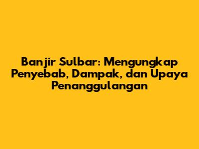 Banjir Sulbar: Mengungkap Penyebab, Dampak, dan Upaya Penanggulangan