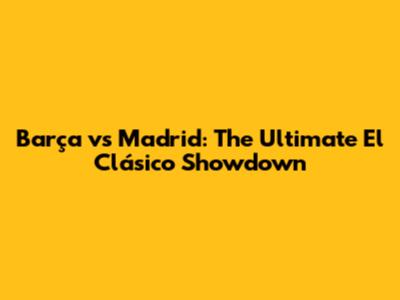 Barça vs Madrid: The Ultimate El Clásico Showdown