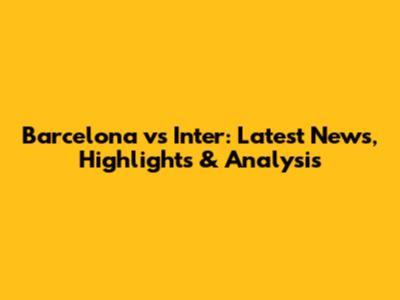 Barcelona vs Inter: Latest News, Highlights & Analysis