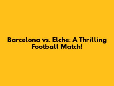 Barcelona vs. Elche: A Thrilling Football Match!