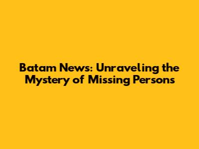 Batam News: Unraveling the Mystery of Missing Persons