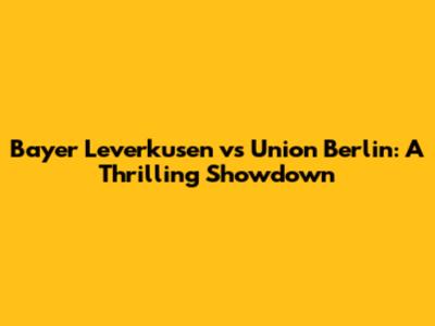 Bayer Leverkusen vs Union Berlin: A Thrilling Showdown