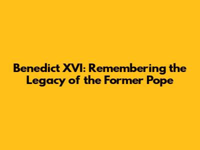Benedict XVI: Remembering the Legacy of the Former Pope