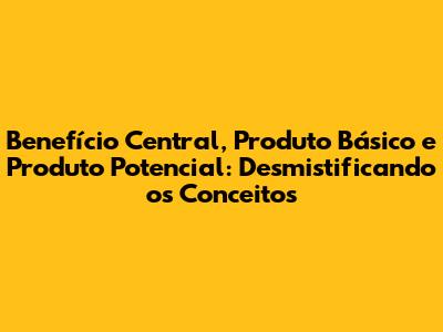 Benefício Central, Produto Básico e Produto Potencial: Desmistificando os Conceitos