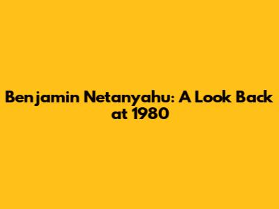 Benjamin Netanyahu: A Look Back at 1980