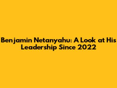 Benjamin Netanyahu: A Look at His Leadership Since 2022