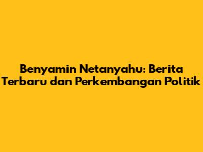 Benyamin Netanyahu: Berita Terbaru dan Perkembangan Politik