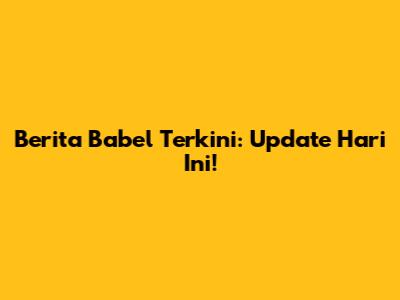 Berita Babel Terkini: Update Hari Ini!