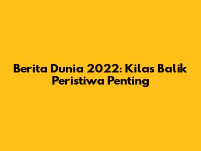 Berita Dunia 2022: Kilas Balik Peristiwa Penting