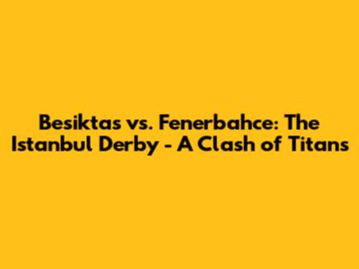 Besiktas vs. Fenerbahce: The Istanbul Derby - A Clash of Titans