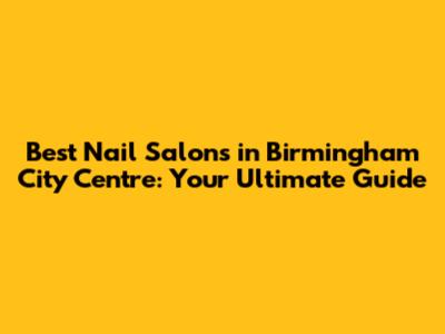 Best Nail Salons in Birmingham City Centre: Your Ultimate Guide