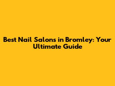 Best Nail Salons in Bromley: Your Ultimate Guide