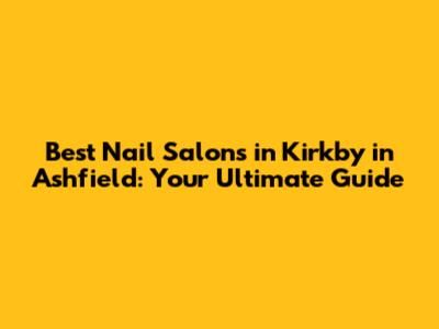 Best Nail Salons in Kirkby in Ashfield: Your Ultimate Guide