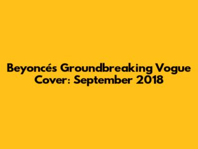 Beyoncé's Groundbreaking Vogue Cover: September 2018