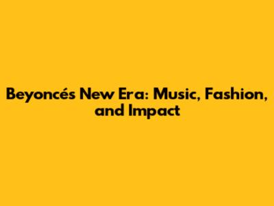Beyoncé's New Era: Music, Fashion, and Impact