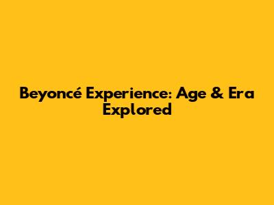 Beyoncé Experience: Age & Era Explored