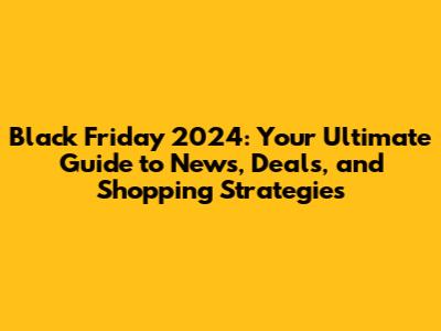 Black Friday 2024: Your Ultimate Guide to News, Deals, and Shopping Strategies