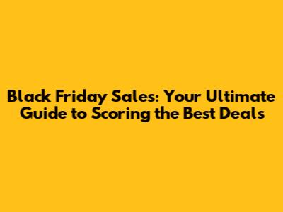 Black Friday Sales: Your Ultimate Guide to Scoring the Best Deals
