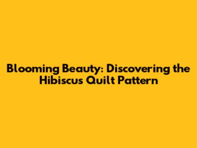 Blooming Beauty: Discovering the Hibiscus Quilt Pattern