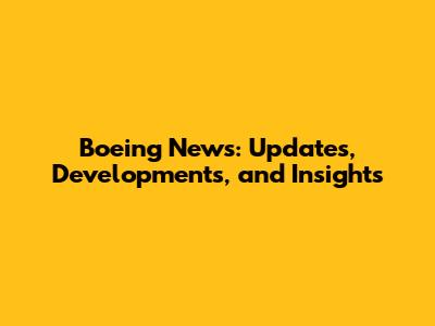 Boeing News: Updates, Developments, and Insights