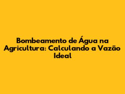 Bombeamento de Água na Agricultura: Calculando a Vazão Ideal