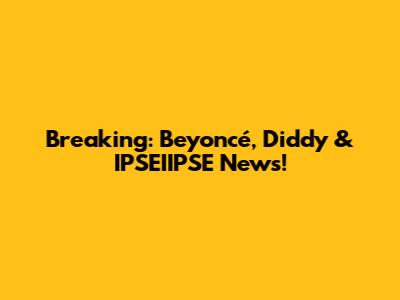 Breaking: Beyoncé, Diddy & IPSEIIPSE News!