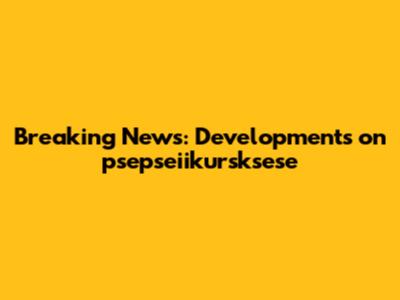Breaking News: Developments on psepseiikursksese