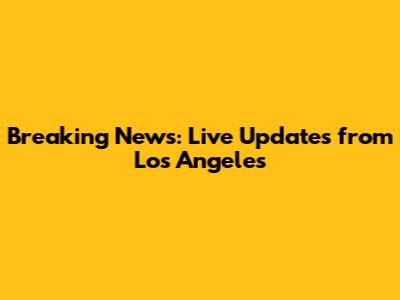 Breaking News: Live Updates from Los Angeles