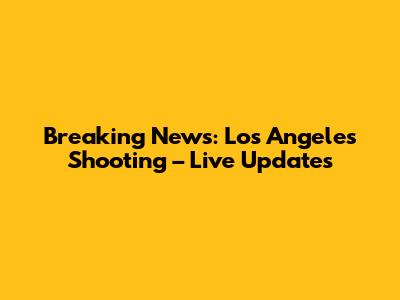 Breaking News: Los Angeles Shooting – Live Updates