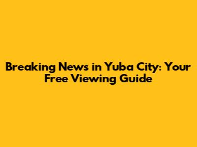 Breaking News in Yuba City: Your Free Viewing Guide