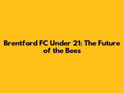 Brentford FC Under 21: The Future of the Bees