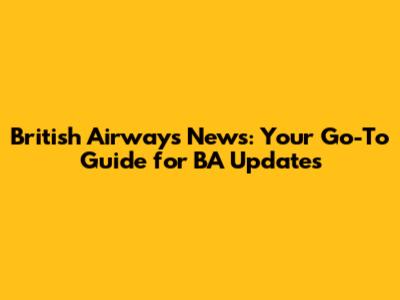 British Airways News: Your Go-To Guide for BA Updates