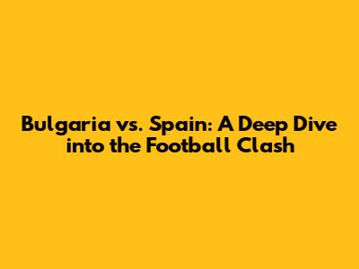 Bulgaria vs. Spain: A Deep Dive into the Football Clash