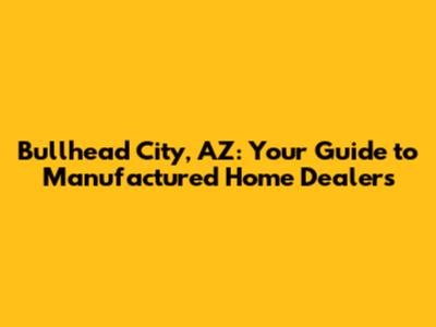 Bullhead City, AZ: Your Guide to Manufactured Home Dealers