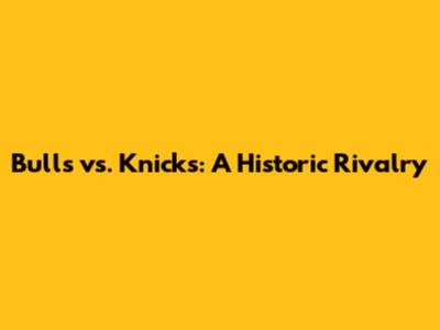 Bulls vs. Knicks: A Historic Rivalry