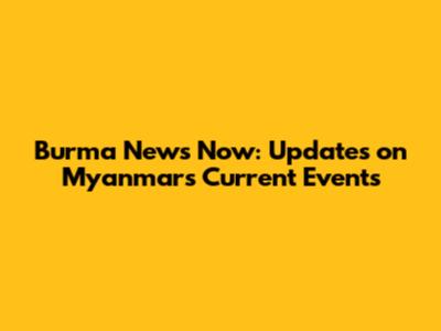 Burma News Now: Updates on Myanmar's Current Events