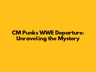 CM Punk's WWE Departure: Unraveling the Mystery