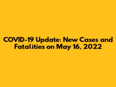COVID-19 Update: New Cases and Fatalities on May 16, 2022
