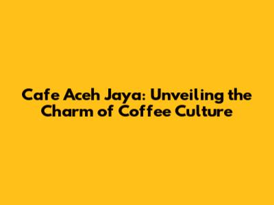 Cafe Aceh Jaya: Unveiling the Charm of Coffee Culture