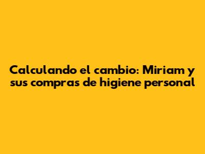 Calculando el cambio: Miriam y sus compras de higiene personal