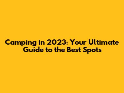 Camping in 2023: Your Ultimate Guide to the Best Spots