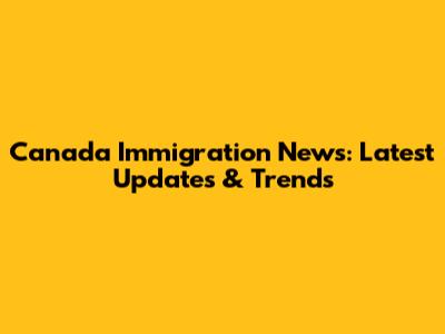 Canada Immigration News: Latest Updates & Trends