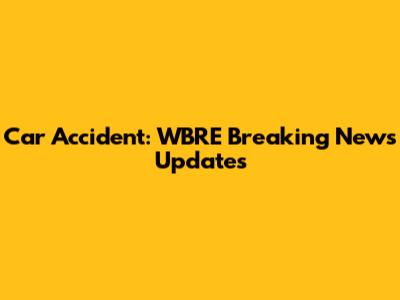 Car Accident: WBRE Breaking News Updates