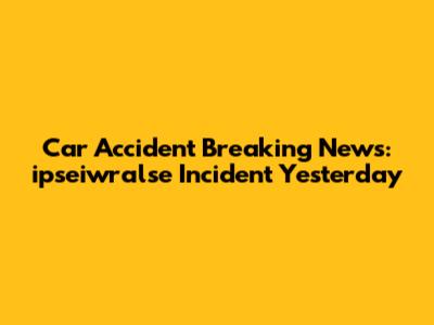 Car Accident Breaking News: ipseiwralse Incident Yesterday