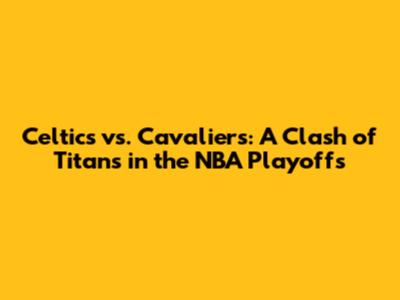 Celtics vs. Cavaliers: A Clash of Titans in the NBA Playoffs